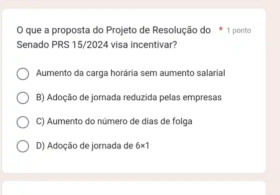 Senado PRS 15/2024 visa incentivar?
Aumento da carga horária sem aumento salarial
B) Adoção de jornada reduzida pelas empresas
C) Aumento do número de dias de folga
D) Adoção de jornada de 6times 1
que a proposta do Projeto de Resolução do ponto