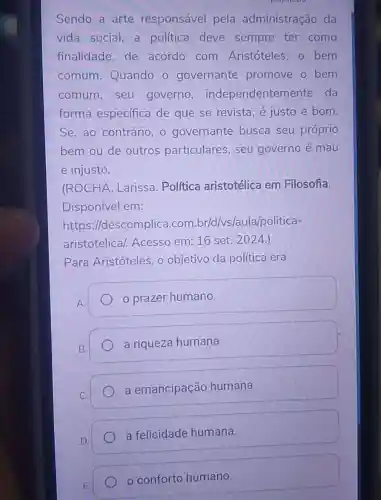 Sendo a arte responsável pela administração da
vida social, a politica deve sempre ter como
finalidade,de acordo com Aristóteles, o bem
comum Quando o governante promove o bem
comum,seu governo independenten ente da
forma especifica de que se revista, é justo e bom.
Se, ao contrário , o governante busca seu próprio
bem ou de outros particulares, seu governo é mau
e injusto.
(ROCHA Larissa. Política aristotélica em Filosofia.
Disponível em:
https://descomplica.com br/d/vs/aula/politica-
aristotelical Acesso em: 16 set. 2024.)
Para Aristóteles , objetivo da política era
A.
prazer humano.
a riqueza humana.
a emancipação humana.
D.
a felicidade humana.
conforto humano.