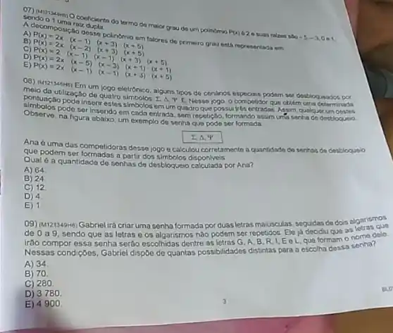 sendo o 1 uman coeffointa do termo do maior grau do um polinomio
P(x)
620 suas rakes sag -5,-3,0,1
raiz
primeiro grau esth representada om
A)
C)
P(0)=2x(x-10x-1)(x+3)(x+5) P(x)=2x(x-1)(x+3)(x+5) P(x)=2x(x-1)(x+3)(x+3) P(x)=2x(x-1)(x-1)(x+3)(x+5)
D
E)
point da utilzação de quatro 4. E Nesse jogo o competidor que oblim uma determinada
eletrônico, alguns tipos de contrios especiais podem sor desbioqueados por
pontunção pode Insertreste simbolos em um quadro que possuitrés entradas Assim qualquer um destes
Observe pode ser inserido em cada entrada, sem repetição, formando assim unta senha de desbloqucio.
Observe.na figura abaixo, um exemplo de senha que pode ser formada
2. A. IP
Ana ó uma das competidoras desse jogo e calculou corretamento a quantidads do senhas de desbloquelo
que podem ser formadas a partir dos simbolos disponiveis
Qual é a quantidado de senhas de desbloqueio por Ana?
A) 64
B) 24
C) 12
D) 4
E) 1
09) (M121349H6) Gabriel irá criar uma senha formada por duas letras maiúsculas seguidas de dois algarismos
de 0a9 sendo que as letras e os algarismos não podem ser repetidos. Ele ja decidu que as leme dele.
irão compor essa senha serão escolhidas dentre as letras G, A, B R. I, E e L que formam o
Nessas condições, Gabriel dispBe de quantas possibilidades distintas para a escolha dessa senha?
A) 34
B) 70
C) 280
D) 3780
E) 49100