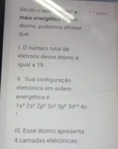 Sendo o sub.	19
mais energético um
átomo, podemos afirmar
que:
I. O número total de
elétrons desse átomo é
igual a 19.
II. Sua configuração
eletrônica em ordem
energética é
1s^22s^22p^63s^23p^63d^104s
1
III. Esse átomo apresenta
1 ponto