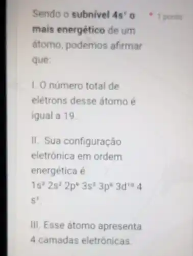 Sendo o subnivel 4s^2
mais energétic de um
atomo podemos afirmar
que:
1. O número total de
elétrons desse átomo é
igual a 19.
II. Sua configuração
eletrônica em ordem
energética é
1s^22s^22p^63s^23p^63d^104
S^1
III. Esse átomo apresenta
1 ponto