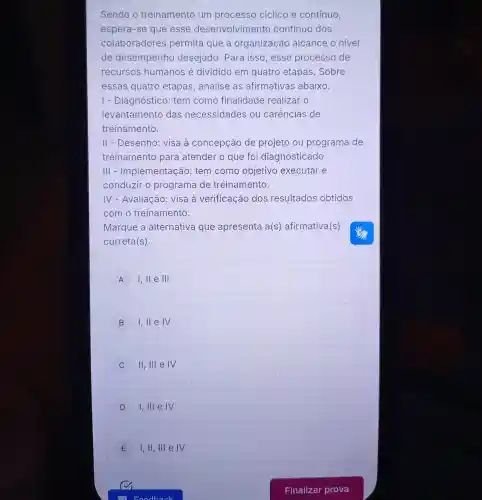 Sendo o treinamento um processo ciclico e contínuo,
espera-se que esse desenvolvime ento continuo dos
colaboradores permita que a organização alcance o nivel
de desempenho desejado. Para isso,esse processo de
recursos humanos é dividido em quatro etapas .Sobre
essas quatro etapas, analise as afirmativas abaixo.
I - Diagnóstico : tem como finalidade realizar o
levantamento das necessidades ou carências de
treinamento.
II - Desenho : visa à concepção de projeto ou programa de
treinamento para atender o que foi diagnosticado.
III -Implementação : tem como objetivo executar e
conduzir o programa de treinamento.
IV - Avaliação:visa à verificação dos resultados obtidos
com o treinamento.
Marque a alternativa que apresenta a(s)afirmativa(s)
correta(s).
A I,ll e III
B 1,11 e IV
C II, III e IV
D I,III e IV
E I,II, III e IV