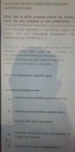 Sente falta de Dark?Netflix tem substituta
perfeita para vocô
Dizer que a sórle original aloma da Notflix.
Dark fol um success ) 6 um outemismo , o
suspense de ficeao cientifica o uma obra unica,
pois mesclou generos narrativas para se
tornar um dos principais programas da
plataforma de streaming. ()
OBSERVATORIO do Cinema . Sente faita de Dark?Netflix tem
substituta perfeita para vocô Uol Disponivel em:
https://observatoriodocinema .uol.com br/series-e-
tv/2020/11/sente -falta-do -dark -netflix "tem -substituta-
perfeita -para-voce Acesso em: 06 jul 2021.
trecho destacado significa que
Assinale a afirmativa correta
A )
Darke uma metáfora para fracasso.
B Dark foi comparada a outras séries. B
C )
Dark é uma série grosseira.
D )
noção de sucesso.
Dark foi uma série que ultrapassou a
E )
Dark foi uma série desagradável.