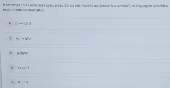 A sentença "Se Lucia fala inglês, então Carlos fala francês ou Débora fala alemão", na linguagem simbólica,
está correta na alternativa:
A parrow (qVr)
B (parrow q)Vr
C pV(qVr)
D pV(qwedge r)
E parrow q