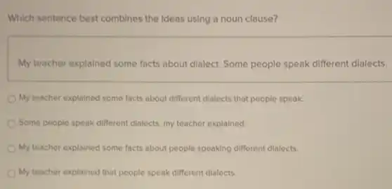 Which sentence best combines the Ideas using a noun clause?
My teacher explained some facts about dialect. Some people speak different dialects.
My teacher explained some facts about different dialects that people speak.
Some people speak different dialects, my teacher explained
My teacher explained some facts about people speaking different dialects.
My teacher explained that people speak different dialects.