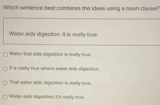 Which sentence best combines the ideas using a noun clause?
Water aids digestion. It is really true.
Water that aids digestion is really true.
It is really true where water aids digestion.
That water aids digestion is really true.
Water aid's digestion; it's really true.