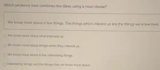 Which sentence best combines the ideas using a noun clause?
We know most about a few things. The things which interest us are the things we know best.
We know most about what interests us.
We know most about things when they interest us.
We know most about a few interesting things.
Interesting things are the things that we know most about.