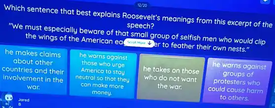 Which sentence that best explains Roosevelt's meanings from this excerpt of the
speech?
"We must especially beware of that small group of selfish men who would clip
the wings of the American ea( suoll More er to feather their own nests."
he makes claims
about other
countries and their
involvement in the
war.
he warns against
those who urge
America to stay
neutral so that they
can make more
money.
he takes on those
who do not want
the war.
he warns against
groups of
protesters who
could cause harm
to others.