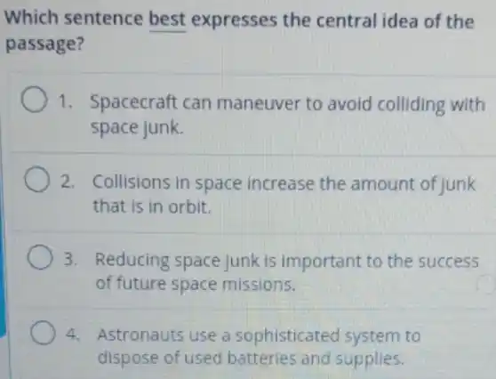 Which sentence best expresses the central idea of the
passage?
1. Spacecraft can maneuver to avoid colliding with
space junk.
2. Collisions in space increase the amount of junk
that is in orbit.
3. Reducing space junk is important to the success
of future space missions.
4. Astronauts use a sophisticat ed system to
dispose of used and supplies.