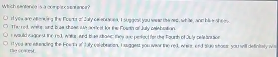 Which sentence is a complex sentence?
If you are attending the Fourth of July celebration, I suggest you wear the red, white and blue shoes.
The red, white, and blue shoes are perfect for the Fourth of July celebration.
I would suggest the red , white, and blue shoes ; they are perfect for the Fourth of July celebration.
If you are attending the Fourth of July celebration, I suggest you wear the red, white , and blue shoes; you will definitely win
the contest.