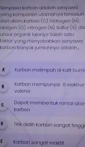 Senyawa karbon adalah senyawa
yang komponen utamanya tersusun
dari atom karbon (C) hidrogen (H),
oksigen (O) nitrogen (N) sulfur (s), da
unsur organik lainnya Salah satu
faktor yang menyebabk an senyawa
karbon banyak jumlahnya adalah __
A Karbon melimpah di kulit bumi A
B Karbon mempunyai 6 elektron
valensi
C
Dapat membentuk rantai ator
karbon
D Titik didih karbon sangat tinggi
E Karbon sangat reaktif E