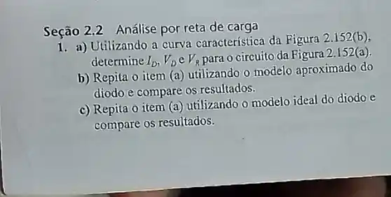 Seção 2.2 Análise por reta de carga
1. a) Utilizando a curva característica da Figura 2.152(b)
determine I_(D),V_(D) e V_(R) para o circuito da Figura 2.152(a)
b) Repita o item (a) utilizando o modelo aproximado do
diodo e compare os resultados.
c) Repita o item (a) utilizando o modelo ideal do diodo e
compare os resultados.