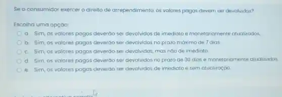 Seo consumidor exercer o direito de arrependimento os valores pagos devem ser devolvidos?
Escolha uma opção:
a. Sim, os valores pagos deverão ser devolvidos de imediato e monetariamente atualizados.
b. Sim, OS valores pagos deverão ser devolvidos no prazo máximo de 7 dias.
c. Sim, OS valores pagos deverão ser devolvidos, mas não de imediato.
d. Sim, os valores pagos deverǎo ser devolvidos no prazo de 30 dias e monetariament atualizados.
e. Sim,os valores pagos deverão ser devolvidos de imediato e sem atualização.