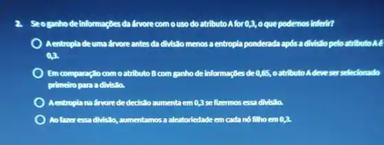 Seoganho de Informaçbes da farvore como uso do atributo A for 0,3, o que podemos inferit?
) Aentropla deuma ánvore antes da divistio menos a entropia ponderada após a divisito peloatributo AE
0.3
Em comparação com o atributo B com ganho de informações de 0,65, 0 atributo Adeveser selectionado
primeiro para a divisão.
Aentropia na árvorede dedistoaumenta em0,3 sefizermos essa divisala.
Ao fareressa divisão , aumentamos a aleatoriedade em cada nó filhoem 0,3.