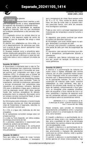 Separado 20241105
florestais ficam restritas a refú-
gios ecologicos devido à baixa adaptabilidade
de espécies não-florestais a ambientes áridos.
B) grande parte da diversidade de espécies
vegetais é reduzida, uma vez que necessitam
de condições semelhantes a dos períodos inter-
glaciais.
C)a vegetação comum ao cerrado deve ter se
limitado a uma pequena região do centro do
Brasil, da qual se expandiu até atingir a atual
distribuição.
D) plantas com adaptações ao clima árido , co-
mo o des estruturas que redu-
zem a perda de água , devem apresentar maior
área de distribuição.
E) florestas tropicais como a amazônica apre
sentam distribuiçãc geográfica mais ampla , uma
vez que são densas e diminuem a ação da radi-
ação solar sobre o solo e reduzem os efeitos da
aridez.
Questão 28 (2009.2)
A fotossíntes e é importante para a vida na Ter-
ra. Nos cloroplastos ; dos organismos fotossinte
tizantes , a energia solar em ener-
gia química que , juntamente com água e gás
carbônico (CO_(2)) , é utilizada para a síntese de
compostos orgânicos ; (carboidr atos). A fotossín.
tese é o único processo de importancia biológi-
ca capaz de realizar essa Todos os
organismos , incluindo os produtores , aproveitam
a energia armazenada nos carboidratos para
impulsional r os processos celulares , liberando
CO_(2) para a atmosfera e água para a célula por
meio da respiração celular. Além disso, grande
fração dos recursos energéticc s do planeta,
produzidos tanto no presente (biomassa)como
em tempos remotos fóssil), é resul-
tante da atividade fotossintética.
As informações sobre obtenção e transformação
dos recursos naturais por meio dos processos
vitais de fotossintese e respiração,descritas no
texto , permitem concluir que:
A) 0 CO_(2) e a água são moléculas de alto teor
energético.
B) os carboidratos convertem energia solar em
energia química.
C) a vida na Terra depende, em última análise,
da energia provenient e do Sol.
D) o processo respiratório é responsável pela
retirada de carbono da atmosfera.
E)a produção de biomassa e de combustível
fóssil responsável pelo aumento de
CO_(2) atmosférico.
Para que todos os do corpo humano
funcionem em boas condições , é necessário
novoc a com
CADERINU BIOLOGIE
ENEM 2009 a 2018
que a temperature do corpo fique sempre entre
36^circ C e Para manter-se dentro dessa
faixa, em dias de muito calor ou durante inten-
sos exercicios físicos, uma série de mecanis-
mos fisiológicos é acionada.
Pode-se citar como o principal responsável pela
manutenção da temperatura corporal humana o
sistema:
A) digestório , pois produz enzimas que atuam
na quebra de alimentos calóricos.
B) imunológico,pois suas células agem no san-
gue , diminuindo a condução do calor.
C) nervoso, pois promove a sudorese, que per-
mite perda de calor por meio da evaporação da
água.
D) reprodutor , pois secreta hormônios que alte-
ram a temperatura , principalmente durante a
menopaus a
E) endócrinc , pois fabrica anticorpos que, por
sua vez, atuam na variação do diâmetro dos
vasos periféricos.
Questão 30 (2009.2)
A abertura e a pavim de rodovias em
zonas rurais e regiōes afastadas dos centros
urbanos, por um lado , possibilita melhor acesso
e maior inte gração entre as comunidades , con-
tribuindo com o desenvolvimento social e urba.
no de populações isoladas. Por outro lado, a
construção de rodovias pode trazer impactos
indesejáveis ao meio ambiente , visto que a
abertura de estradas pode resultar na fragmen-
tação de habitats, com prometendo o fluxo gêni-
co e as interações ; entre espécies silvestres,
além de prejudicar o fluxo natural de rios e ria
chos , possibilitar o ingresso de espécies exóti-
cas em ambientes naturais e aumentar a pres-
são antrópica sobre os ecoss istemas nativos.
(BARBOSA, N . P. U.; FERNANDES , G. W.
A destruição do jardim. Scientific American Brasil.
Ano 7, número 80, dez. 2008)
Nesse contexto , para conciliar os interesses
aparentemente contraditórios entre o progresso
social e urbano e a conservaçã do meio ambi-
ente, seria razoável:
A) impedir a abertura e a pavimentação de ro-
dovias em áreas rurais e em regiōes preserva-
das, pois a qualidade de vida e as tecnologias
encontrada s nos centros urbanos são prescindí-
veis às populaçõe s rurais.
B) impedir a abertura e a pavimentaçãc de ro-
dovias em áreas rurais e em preserva-
das , promovendo a migração das populações
rurais para os centros urbanos, onde a qualida-
de de vida é melhor.
C) permitir a abertura e a pavimentação de ro-
dovias apenas em áreas rurais produtivas , haja