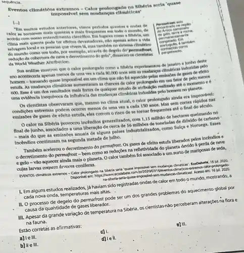 sequencia.
Eventos climátiéos extremos Calor prolongado nn Siberia serla 'quase
Impossivel sem mudancas cllmailcas'
[...]
"Em multos estudos anteriores Vimos perlodos quentes ondas de
calor se tomatem mals quenter mals frequentes em todo o mundo, de
acordo com nosso entendimento clentifico. Em lugares como a Siberia, um
cllma mais quente pode ter efeltos devastadores, nio apenar sobre a vida
selvagem locale as pessoas que vivem 14, mas tambem no sistema climdition
do mundo como um todo, por exemplo, através do degelo do permefrost.
reduçlo da cobertura de neve e derretimento do gelo", disserara or clentitatas
da World Weather Attribution.
Permefrest solo
na regito
do Artien composto
de onto, terra roche,
intements
Em
.
6 tambdm
conhecido como
pergellesolo.
Sua andilse mostrou que o calor prolongado como a Sibérla experimentou de Janeiro a junho deste
ano aconteceria apenas menos de uma vez a cada 80.000 anos sem as modances climiticas induzidas pelo
homem-tomando quase Impossivel em um clima que nào fol aquecido pelas emissóes de gases de efelto
estufa. As mudancas climitien:aumentaram as chances de calor prolongado em um fator de pelo menos
600. Esse é um dos resultados mais fortes de qualquer estudo de atribulção realizado até o momento e e
uma evidencin Inequivoca da Influencia das mudancas climiticas Induzidas pelo homem no planeta.
Os clentistas observaram que mesmo no clima atual,o calor prolongado aínda era improvável:
condiçoes extremas podem ocorrer menos de uma vez a cada 130 anos Mas sem cortes rápidos nas
emissóes de gases de efelto estufa, eles correm o risco de se tornar frequentes até o final do século.
calor na Sibéria provocou incendios generalizados, com 1,15 milhão de hectares queimando no
final de junho, associados a uma liberação de cerca de 56 milhôes de toneladas de dióxido de carbono
- mais do que as emissoes anuais de alguns palses Industrializados, como Sulça e Noruega. Esses
incêndios continuam na segunda metade de julho.
Também acelerou o derretimento do permafrost. Os gases de efeito estufa liberados pelos incendios e
derretimento do permafrost - bem como as reduções na refletwidade do planeta devido à perda de neve
e gelo-vào aquecer ainda mais o planeta. O calor também fol associado a um.surto de mariposas de seda,
cujas larvas comen frvores confferas.
EVENTOS dimaticos extremos -Calor prolongado na Siberia seria 'quase impossivel sem mudancas climaticas: EcoDabats, 16 jul. 2020.
Disponivel em: https://www.ecodebat calonprolongado-
na-siberla-serti-quase-impossivel sem-mudancar-climaticasi. Acesso am 16 jul. 2020
I. Em alguns estudos realizados, já haviam sido registradas ondas de calor em todo o mundo mostrando, a
cada nova onda, temperaturas mais altas.
II. O processo de degelo do permafrost pode ser um dos grandes problemas do aquedmento global por
causa da quantidade de gases liberados.
III. Apesar da grande variação de temperatura na Sibéria, os cientistasnão perceberam alteraçōes na flora e
na fauna.
Estão corrètas as afirmativas:
a) le III.
b) He III.