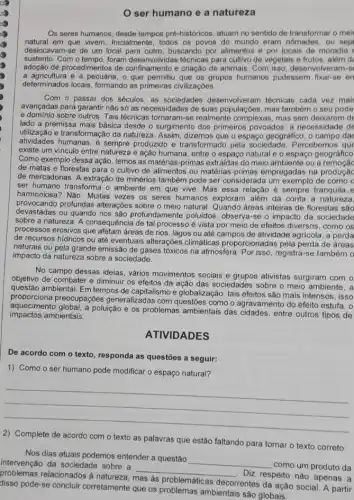 ser humano e a natureza
Os seres humanos, desde tempos pre-históricos, atuam no sentido de transformar o mei
natural em que vivem Inicialmente, todos os povos do mundo eram nomades, ou seja
deslocavam-se de um local para outro, buscando por alimentos e por locais de moradia
sustento. Com o tempo, foram técnicas para cultivo de vegetais e frutos, além d
adoção de procedimentos de confinamento e criação de animais. Com isso desenvolveram-s
a agricultura e a pecuária , o que permitiu que os grupos humanos pudessem fixar-se en
determinados locais, formando as primeiras civilizaçōes.
Com o passar dos séculos, as sociedades desenvolveram técnicas cada vez mai
avançadas para garantir nào só as necessidades de suas populaçoes, mas também o seu pode
e domínio sobre outros. Tais técnicas tornaram-se realmente complexas, mas sem deixarem de
lado a premissa mais básica desde o surgimento dos primeiros povoados: a necessidade de
utilização e transformação da natureza. Assim, dizemos que o espaço geográfico, o campo dat
atividades humanas, é sempre produzido e transformado pela sociedade. Percebemos que
existe um vínculo entre natureza e ação humana entre o espaço natural e o espaço geográfico
Como exemplo dessa ação , temos as matérias-primas extraidas do meio ambiente ou a
de matas e florestas para o cultivo de alimentos ou matérias-primas empregadas na produçãc
de mercadorias. A extração de minérios também pode ser considerada um exemplo de como o
ser humano transforma o ambiente em que vive. Mas essa relação é sempre tranquila e
provocanda Multas Mulas vere sobre o meio natural dreas inteiras de florestas sao
harmoniosa ? Não. Muitas vezes os seres humanos exploram além da conta a natureza,
devastadas ou quando rios são profundamente poluidos, observa -se o impacto da sociedade
sobre a natureza. A consequência de tal processo é vista por meio de efeitos diversos, como os
processos erosivos que afetam áreas de rios, lagos ou até campos de atividade agrícola, a perda
de recursos hidricos ou até eventuais alterações climáticas proporcionadas pela perda de áreas
naturais ou pela grande emissão de gases tóxicos na atmosfera. Por isso, registra -se também o
impacto da natureza sobre a sociedade.
No campo dessas ideias vários movimentos sociais e grupos ativistas surgiram com o
objetivo de combater e diminuir os efeitos da ação das sociedades sobre o meio ambiente, a
questão ambiental. Em tempos de capitalismo e globalização , tais efeitos são mais intensos, isso
proporciona preocupaçóes generalizadas com questōes como o agravamento do efeito estufa, o
impactos ambientais.
aquecimento global, a poluição e os problemas ambientais das cidades, entre outros tipos de
ATIVIDADES
De acordo com o texto, responda as questōes a seguir:
1) Como o ser humano pode modificar o espaço natural?
__
2) Complete de acordo com o texto as palavras que estão faltando para tornar o texto correto:
Nos dias atuais podemos entender a questão
__
como um produto da intervenção da sociedade sobre a
__
Diz respeito nào apenas a problemas relacionados à natureza,
mas as problemáticas
decorrentes da ação social A partir disso pode-se concluir corretamente que os problemas ambientais sào globais.