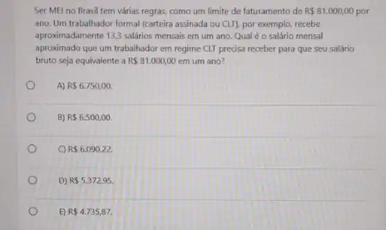 Ser MEl no Brasil tem várias regras, como um limite de faturamento de R 81.000,00 por
ano. Um trabalhador formal (carteira assinada ou CLI)por exemplo, recebe
aproximadamente 13,3 salários mensais em um ano Qual é o salário mensal
aproximado que um trabalhador em regime CLT precisa receber para que seu salário
bruto seja equivalente a R 81.000,00 em um ano?
A) R 6.750,00.
B) R 6.500,00.
C) R 6.090,22.
D) R 5.372,95
E) R 4.735,87.