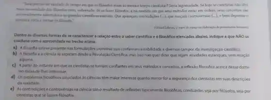 "Será preciso ter saudade do tempo em que os filósofos eram ao mesmo tempo cientistas? Seria ingenuidade. Se hoje os cientistas não têm
mais necessidade dos filósofos nem, sobretudo, de se fazer filósofos, é na medida em que seus métodos estão em ordem seus conceitos sào
universalmente admitidos eas querelas cientificas rareiam Que apareçam contradições (...). que nasçam controvérsias (...)e bem depressa o
cientista volta a tornar.se filósofo."
(Gérard Lebrun, Opapel do espaço na elaboração do pensamento kantiano)
Dentre as diversas formas de se caracterizar a relação entre o saber cientifico e o filosófico elencadas abaixo, indique a que NÁO se
coaduna com a apresentada no trecho acima.
a) A filosofia esteve presente nas formulações pioneiras que conferiram estabilidade a diversos campos da investigação cientifica.
b) A filosofia e a ciência se separam desde a Revolução Cientifica, mas isso não quer dizer que sejam atividades estanques, sem relação
alguma.
c) A partir do instante em que os cientistas se tornam confiantes em seus métodos e conceitos, a reflexão filosófica acerca desse domi
nio deixa de lhes interessar.
d) Os problemas filosóficos associados às ciências têm maior interesse quanto menor for a segurança dos cientistas em suas descrições
da realidade.
e) As contradições e controvérsias na ciência são o resultado de reflexões tipicamente filosóficas,conduzidas seja por filósofos seja por
cientistas que se fazem filósofos.