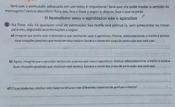 Será que a pontuação adequada em um texto é importante? Será que ela pode mudar o sentido da
mensagem? Vamos descobrir! Para isso, leia a frase a seguir e, depois, faça o que se pede.
fazendeiro usou o agrotóxico não 0 apicultor
(1) Na frase, não há qualquer sinal de pontuação. Sua tarefa será pontuá-la, sem acrescentar ou trocar
palavras, seguindo as orientações a seguir.
a) Imagine que tenha sido o fazendeiro que realmente usou o agrotóxico Pontue, adequadamente, o trecho e escreva
duas situações possiveis que mostram esse cenário Escreva o nome dos sinais de pontuação que você usar.
__
b) Agora, imagine que o apicultor tenha sido a pessoa que usou o agrotóxico. Pontue adequadamente, o trechoe escreva
duas situações possiveis que mostram esse cenário Escreva o nome dos sinais de pontuação que você usar.
__
c) 0 que podemos concluir com base na leitura e nas diferentes maneiras de pontuar o trecho?
__