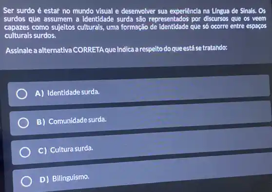 Ser surdo é estar no mundo visual e desenvolver sua experiência na Lingua de Sinais . Os
surdos que assumem a identidade surda são representado's por discursos que os veem
capazes como sujeitos culturais, uma formação de que só ocorre entre espacos
culturais surdos.
Assinale a alternativa CORRETA que indica a respeito do que está se tratando:
A) Identidade surda.
B) Comunidade surda.
C) Cultura surda
D) Bilinguismo.