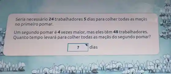 Seria necessário 24 trabalhadores 5 dias para colher todas as maçãs
no primeiro pomar.
Um segundo pomaré 4 vezes maior mas eles têm 48 trabalhadores.
Quanto tempo levará para colher todas as maçãs do segundo pomar?
square  dias ?