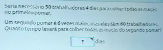 Seria necessário 30 trabalhadores 4 dias para colher todas as maçs
no primeiro pomar.
Um segundo pomar é6vezes maior, maseles têm 60 trabalhadores.
Quantotempo levará para colher todas as maçãs do segundo pomar?
square  dias ?