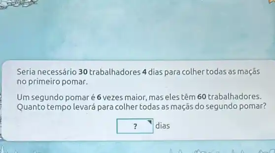 Seria necessário 30 trabalhadores 4 dias para colher todas as maçãs
no primeiro pomar.
Um segundo pomaré 6 vezes maior, mas eles têm 60 trabalhadores.
Quanto tempo levará para colher todas as maçãs do segundo pomar?
square  dias :