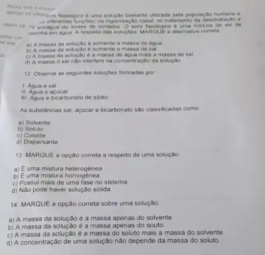 seringo se ebejojoro fisiolôgico uma solução bastanto utilizada pela popula desidratação o
opiun to iy enxague de lentes de contatos. O soro fisiológico 6 uma mistura de sal de
ui diferentes funçoes: na higienização nasal, no tratamento da desidratação e
cozinha em agua. A respelto das soluçôes, MARQUE a alternativa correta.
a) A massa da solução è somente a massa de água.
b) A massa da e somente a massa de sal.
c) A massa da é a massa de agua mais a massa de sal.
d) A massa d sal nào interfere na concentração da solução.
12. Observe as seguintes soluçōes formadas por.
1. Água e sal
II. Aqua e acucar
III. Agua e bicarbonato de sódio
As substâncias sal, açúcar e bicarbonato são classificadas como
a) Solvente
b) Soluto
c) Coloide
d) Dispersante
13. MARQUE a opção correta a respeito de uma solução
a) E uma mistura heterogênea.
b) É uma mistura homogênea.
c) Possui mais de uma fase no sistema.
d) Não pode haver solução sólida
14. MARQUE a opção correta sobre uma solução.
a) A massa da solução é a massa apenas do solvente.
b) A massa da solução é a massa apenas do souto.
c) A massa da solução é a massa do soluto mais a massa do solvente.
d) A concentração de uma solução não depende da massa do soluto.