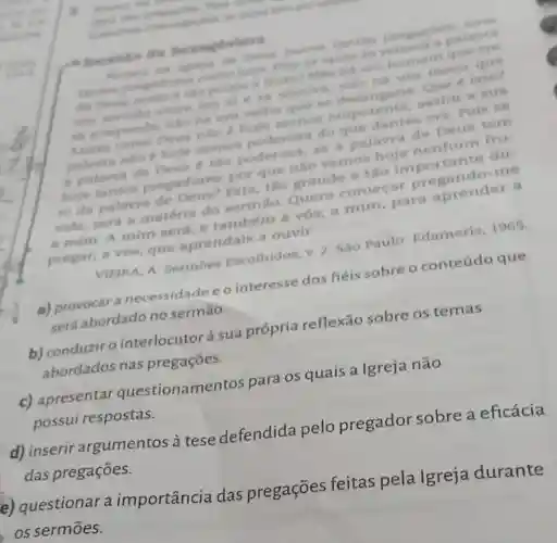 - Sermile da Bexageima
nantian pregnedes
de Deus, come the pouco ofrute Milo ha um homem que que
am sermilo entre am si e in resolva, nào ha
se arrepends que a. Herengane Que e into?
Deus nào é hole menos onipotente assim a sua
rosa do que dantes era. Pole se
a palavra de hole tho poderosa,se a palavra de Deus tem
hoje tantos pregadores, por que nào verne Esta, tão grande e tǎo
vida, será a matéria do sermáo. Quero comecar pregando-me
a mim. A mim será, e também a vós; a mim para aprender a
pregar; a vos que aprendais a ouvir.
VIEIRA, A Sermoes Escolhidos, v. 2 Sào Paulo:Edameris, 1965
a) provocar a necessidade e o interesse dos fiéis sobre o conteúdo que
será abordado no sermão.
b) conduzir o interlocutor à sua própria reflexão sobre os temas
abordados nas pregaçōes.
c) apresentar questionamentos para os quais a Igreja não
possui respostas.
d) inserir argumentos à tese defendida pelo pregador sobre a eficácia
das pregações.
mportância das pregações feitas pela Igreja durante