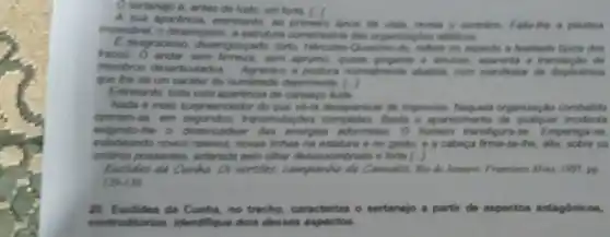 sertanejo é, antes do tudo, um forte. [.]
A. Sue aparbncia, entretanto , so primedro lance de a plikatica
impectivel, o desempeno, it entruture corretissima dar
E desgracioso, desengongado torto. Mercules-Quesino -do, reflute no aspecto a finaklade tipica dos
fracos. O ander sem sem aprono, quante grounts a ansom, aparenta a translack do
membros desarticulado a postura nomalmente abatida num manfestar de displictincia
gun line dB um carater do humildade deprimente []
Entretarito, tode osta aparknoia do cansage lude.
Nada e main surpreended or do que về-a desaparecer de improviso. Naquela organização combalida
operam-se, om transmutapbes Basta o aparecimento incidents
exigindo the o desencadear das energias adormidas O homem transfigura-se Empertiga-se
edideando novos relever noves linhas na estatura e no gesto; a a cabeça firma-se -the, alta, sobre os
ombros possantes, aclarada pelo other classassombrado e forte [ )
Eachides da Cunha Os serties camparha de Canadas, Rio de Janeire Francinco Alves, 1995, pp
129-139
20. Euclides da Cunha, no trecho caracteriza o sertanejo a partir de aspectos antagonicos,
contraditorios. Identifique dois desses aspectos.