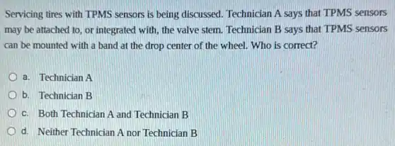 Servicing tires with TPMS sensors is being discussed Technician A says that TPMS sensors
may be attached to or integrated with, the valve stem. Technician B says that TPMS sensors
can be mounted with a band at the drop center of the wheel. Who is correct?
a. Technician A
b. Technician B
c. Both Technician A and Technician B
d. Neither Technician A nor Technician B