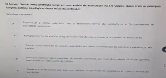 Servico Social como profissão surge em um cenário de estatização na Era Vargas. Quais eram as principais
funçoes politico-ideológicas desse inicio da profissão?
Selecione a resposta:
Emancipar a classe operaria para o desenvolvimento do capitalismo e fortalecimento da
sociedade burguesa.
Fortalecimento do estado
burgués e controle da classe	meio da privatização.
Manter a manutenção do estado capitalista, por meio da emancipação operaria e estatização do
estado.
Manter a manutencao e expansao do estado capitalista, por m meio do controle da classe operdria.
com auxilio da estatização do estado
de classes.
Emancipação da classe operaria. contribuição na expansão do socialismo e o fim da sociedade