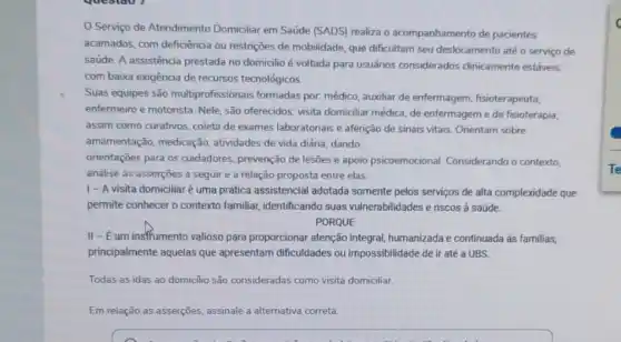 Serviço de Atendimento Domiciliar em Saúde (SADS)realiza o acompanhamento de pacientes
acamados, com deficiência ou restriçes de mobilidade, que dificultam seu deslocamento até o serviço de
saúde. A assistência prestada no domicilio é voltada para usuários considerados clinicamente estáveis,
com baixa exigência de recursos tecnológicos.
Suas equipes são multiprofissionais formadas por. médico, auxiliar de enfermagem, fisioterapeuta,
enfermeiro e motorista. Nele são oferecidos: visita domiciliar médica, de enfermageme de fisioterapia;
assim como curativos, coleta de exames laboratoriais e aferição de sinais vitais Orientam sobre
amamentação, medicação , atividades de vida diária dando
orientações para os cuidadores prevenção de lesões e apoio psicoemocional Considerando o contexto.
análise as asserçōes a seguir e a relação proposta entre elas.
|- A visita domiciliar é uma prática assistencial adotada somente pelos serviços de alta complexidade que
permite conhecer o contexto familiar, identificando suas vulnerabilidades e riscos à saúde.
PORQUE
II-Eum instrumento valioso para proporcionar atenção integral, humanizada e continuada as familias,
principalmente aquelas que apresentam dificuldades ou impossibilidade de ir até a UBS.
Todas as idas ao domiclio são consideradas como visita domiciliar.
Em relação as asserçōes.assinale a alternativa correta.