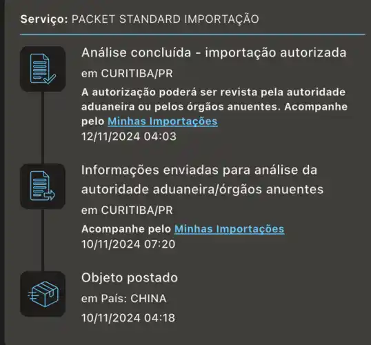 Serviço: PACKET STANDARD IMPORTAçãO
Análise concluid a - importação autorizada
em CURITIBA/PR
A autorização poderá ser revista pela autoridade
aduaneira ou pelos órgãos anuentes . Acompanhe
pelo Minhas Importações
12/11/202404:03
Informaçõ es enviadas para análise da
autoridade ra/órgãos anuentes
em CURITIBA/PR
Acompanhe pelo Minhas Importações
10/11/2024 07:20
Objeto postado
em País: CHINA
10/11/2024 04:18