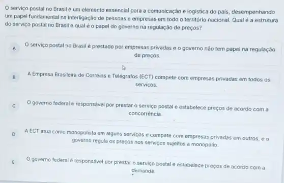 serviço postal no Brasil é um elemento essencial para a comunicação e logistica do pais, desempenhando
um papel fundamental na interligação de pessoas e empresas em todo o território nacional. Qualé a estrutura
do serviço postal no Brasil e qual é o papel do governo na regulação de preços?
A O serviço postal no Brasil é prestado por empresas privadas e o governo não tem papel na regulação A
de preços.
B A Empresa Brasileira de Correios e Telégrafos (ECT)compete com empresas privadas em todos os B
serviços.
governo federal é responsável por prestar o serviço postal e estabelece preços de acordo com a C
concorrência.
D A ECT atua como monopolista em alguns serviços e compete com empresas privadas em outros, e o D
governo regula os preços nos serviços sujeitos a monopólio.
E O governo federal é responsável por prestar o serviço postal e estabelece preços de acordo com a
demanda.