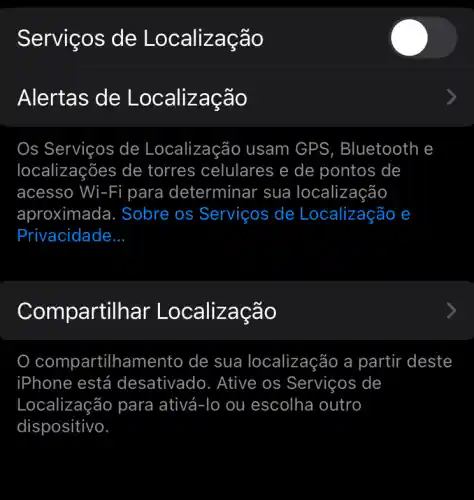 Serviços de Localizacã o
Alertas de Localizaçao
Os Serviços de Localização usam GPS, Bluetooth e
localizações de torres celulares e de pontos de
acesso Wi-Fi i para determinar sua localização
aproximada. Sobre os Serviços de Localização e
Privacidade __
Com partilhar Localização
compartilhamento de sua localização a partir - deste
iPhone está desativado. Ative os Serviços de
Localização para ativá. -To ou escolha outro
dispositivo