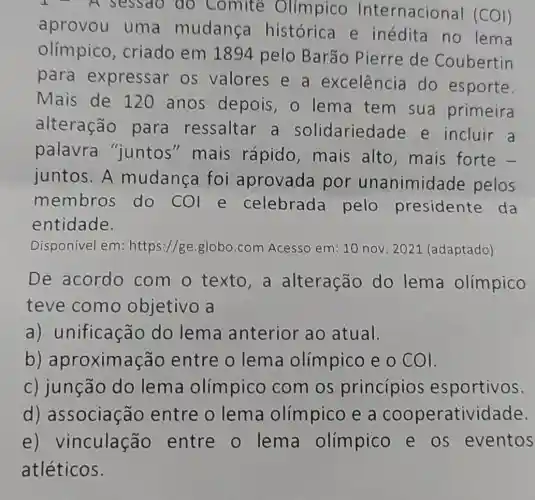 sessao do Comite Olímpico Internacional (COI)
aprovou uma mudanca histórica e inédita no lema
olímpico , criado em 1894 pelo Barão Pierre de Coubertin
para expressar os valores e a excelência do esporte.
Mais de 120 anos depois, 0 lema tem sua primeira
alteração para ressaltar a solidariedade e incluir a
palavra "juntos "mais rápido ,mais alto , mais forte -
juntos.A mudança foi aprovada por unanimidade pelos
membros do COI e celebrada pelo presidente da
entidade.
Disponivel em : https://ge.globo .com Acesso em 10 nov. 2021 (adaptado)
De acordo com o texto , a alteração do lema olímpico
teve como objetivo a
a) unificação do lema anterior ao atual.
b) apro ximação entre o lema olímpico e o COI.
c) junção do lema olímpico com os princípios esportivos.
d)associação entre o lema olímpico e a cooperativi dade.
e) V inculação entre o lema olímpico e os eventos
atléticos.