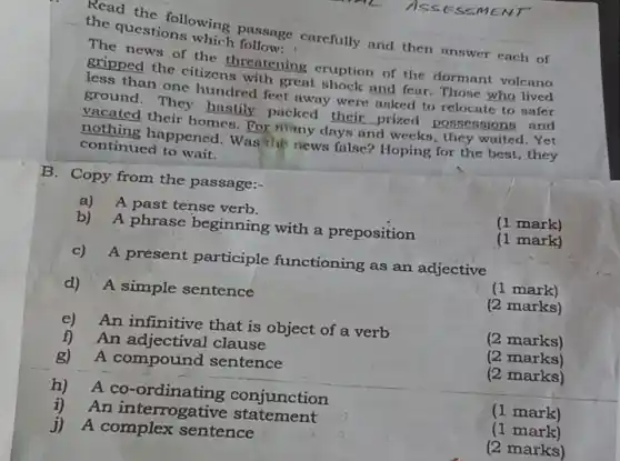 SESSMENT
Read the following passage carefully and then answer each of
the questions which follow
The news of the threatening eruption of the dormant volcano
gripped the citizens with great shock and fear . Those who lived
less than one hundred feet away were asked to relocate to safer
ground. They hastily.packed their prized possessions and
vacated their homes. For many d
__
d weeks, they waited. Yet
nothing happened Was he news false?Hoping for the best , they
continued to wait.
B. Copy from the passage:-
a)A past tense verb.
(1 mark)
b) A phrase beginning with a preposition
(1 mark)
c) A present participle functioning as an adjective
(1 mark)
d) A simple sentence
(2 marks)
e) An infinitive that is object of a verb
(2 marks)
f) An adjectival clause
(2 marks)
g) A compound sentence
(2 marks)
h) A co conjunction
(1 mark)
i)An interrogative statement
(1 mark)
j) A complex sentence
(2 marks)