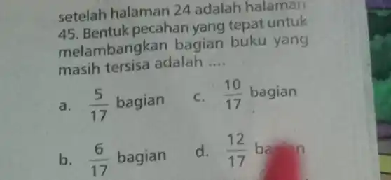 setelah halaman 24 adalah halaman
45. Bentuk pecahan yang tepat untuk
melam bangkan bagian buku yang
masih tersisa adalah __
a. (5)/(17) bagian
C. (10)/(17) bagian
b. (6)/(17) bagian
d. (12)/(17) ba