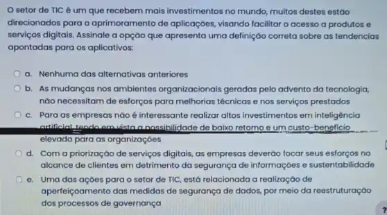 setor de TIC é um que recebem mais investimentos no mundo, muitos destes estão
direcionados para o aprimoramento de aplicaçōes, visando facilitar o acesso a produtos e
serviços digitais Assinale a opção que apresenta uma definição correta sobre as tendencias
apontadas para os aplicativos:
a. Nenhuma das alternativas anteriores
b. As mudanças nos ambientes organizacionais geradas pelo advento da tecnologia,
não necessitam de esforços para melhorias técnicas e nos serviços prestados
c. Para as empresas nǎo é interessante realizar altos investimentos em inteligência
artificial tendo em vista a nossibilidade de baixo retorno e um custo -beneficio
elevado para as organizaçōes
d. Com a priorização de serviços digitais, as empresas deverão focar seus esforços no
alcance de clientes em detrimento da segurança de informaçoes e sustentab ilidade
e. Uma das açōes para o setor de TIC, está relacionada a realização de
ape rfeiçoamento das medidas de segurança de dados, por meio da reestruturação
dos processos de governança