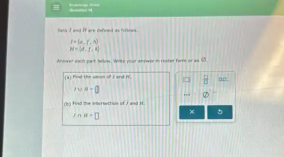 Sets J and H are defined as follows.
J= a,f,h 
H= d,f,k 
Answer each part below Write your answer in roster form or as
varnothing 
(a) Find the union of J and H.
Jcup H=
(b) Find the intersection of J and H.
Jcap H=square