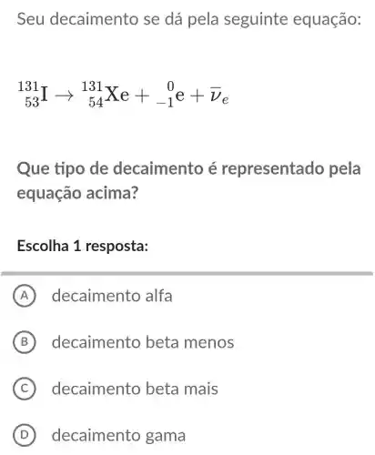 Seu decaimento se dá pela seguinte equação:
(}_{53)^131Iarrow _(54)^131Xe+_(-1)^0e+bar (v)_(e)
Que tipo de decaimento é represent ado pela
equação acima?
Escolha 1 resposta:
A decaimento alfa
B decaimento beta menos
C decaimento beta mais
D decaimento gama