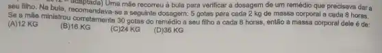 seu filho. Na bula recomendava-se a seguinte dosagem:5 gotas para cada 2 kg de massa corporal a cada 8 horas.
Uma mãe recorreu à bula para verificar a dosagem de um remédio que precisava dar a
Se a mãe ministrou 30 gotas do remédio a seu filho a cada 8 horas , então a massa corporal dele é de:
(A) 12 KG
(B)16 KG
(C)24 KG
(D)36 KG