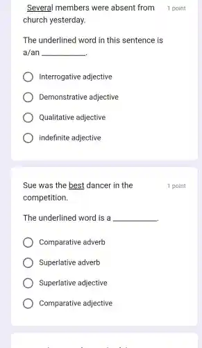 Several members were absent from 1 point
church yesterday.
The underlined word in this sentence is
a/an __
Interrogative adjective
Demonstrative adjective
Qualitative adjective
indefinite adjective
Sue was the best dancer in the
competition.
The underlined word is a __
Comparative adverb
Superlative adverb
Superlative adjective
Comparative adjective
1 point