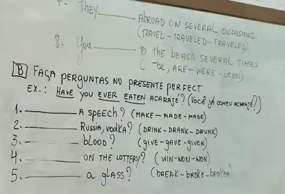 __
SEVERAL OCCASIONS.
TRAVEL-TRAVELED-T RAVELED
__
to the beach SEVERA TIMES
De, ARE-WER E-bEEN)
B
SA PERGUNTAS NO PRESENTE PERF ECT
EX.:HAVE you EVER EATEN did COMEU ACRRATE?)
1. __
A speech ? (make - MADE-MADE)
2. __
Russie, vodks? (DRINK - DRANK
__
(gIvE-gave - gIVEN)
__	LOTTERY? ( WIN-MON-NON
__	(bREAK-br