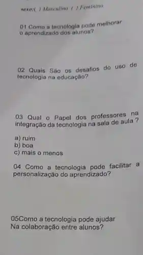 sexo:( ) Masculino () Feminino
01.Como a tecnologia pode melhorar
aprendizado dos alunos?
02 Quais Sáo 05 desafios do uso de
tecnologia na educação?
03 Qual 0 dos professores na
integração da tecnologia na sala de aula?
a) ruim
b) boa
c) mais o menos
04 Como a tecnologia pode facilitar a
personalização do aprendizado?
05Como a tecnologia pode ajudar
Na colaboração entre alunos?