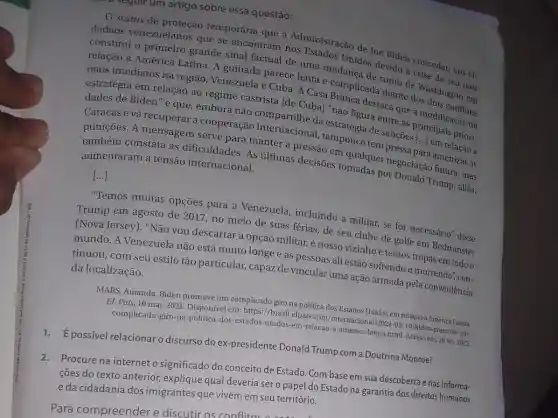 seyull um artigc sobre essa questão:
status de proteção temporária que a Administração de Joe Biden concedeu aos ci-
dadãos venezuelanos que se encontram nos Estados Unidos devido à crise de seu país
constitui o primeiro grande sinal factual de uma mudança de rumo de Washington em
relação à América Latina. A guinada parece lenta e complicada diante dos dois conflitos
mais imediatos na região, Venezuela e Cuba. A Casa Branca destaca que a modificação da
estratégia em relação ao regime castrista [de Cuba] "não figura entre as principais priori-
dades de Biden" e que, embora não compartilhe da estratégia de sanções [..]em relação a ()
Caracas e vá recuperar a cooperação internacional , tampouco tem pressa a amenizar as
punições. A mensagem serve para manter a pressão em qualquer negociação futura, mas
também constata as dificuldades. As últimas decisões tomadas por Donald Trump, aliás,
aumentaram a tensão internacional.
()
"Temos muitas opçōes para a Venezuela, incluindo a militar, se for necessário", disse
Trump em agosto de 2017, no meio de suas férias, de seu clube de golfe em Bedminster
(Nova Jersey). "Não you descartar a opção militar, é nosso vizinho e temos tropas em todo o
mundo. A Venezuela não está muito longe e as pessoas ali estão sofrendo e morrendo", con-
tinuou, com seu estilo tão particular.capaz de vincular uma ação armada pela conveniência
da localização.
MARS, Amanda. Biden promove um complicado giro na política dos Estados Unidos em relação à América Latina.
EL Pais, 10 mar.2021. Disponível em: https://brasil.elpais.com /2021-03-10/biden-promove -um-
complicado-giro-na-politica -dos-estados-unidos-em -relacao-a-america-latina.htm 1. Acesso em: 26 fev.2022.
possível relacionar discurso do ex-presidente Donald Trump com a Doutrina Monroe?
Procure na internet o significado do conceito de Estado. Com base em sua descoberta e nas informa-
ções do texto anterior explique qual deveria sero papel do Estado na garantia dos direitos humanos
eda cidadania dos imigrantes que vivem em seu território.
Para compreender e discutir os canflit.