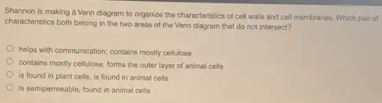 Shannon is making d Venn diagram to organize the characteristics of cell walls and cell membranes Which pair of
characteristics both belong in the two areas of the Venn diagram that do not intersect?
helps with communication; contains mostly cellulose
contains mostly cellulose; forms the outer layer of animal cells
is found in plant cells; is found in animal cells
is semipermeable; found in animal cells