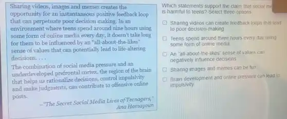 Sharing videos, images and memes creates the
opportunity for an instantaneous positive feedback loop
that can perpetuate poor decision making. In an
environment where teens spend around nine hours using
some form of online media every day, it doesn't take long
for them to be influenced by an "all -about-the-likes"
sense of values that can potentially lead to life-altering
decisions. __
The combination of social media pressure and an
underdeveloped prefrontal cortex, the region of the brain
that helps us rationalize decisions, control impulsivity
and make judgments, can contribute to offensive online
posts.
-"The Secret Social Media Lives of Teenagers.
Ana Homayoun
Which statements support the claim that social me
is harmful to teens'Select three options.
D Sharing videos can create feedback loops that lead
to poor decision-making.
D Teens spend around three hours every day using
some form of online media
An "all-about-the -likes" sense of values can
negatively influence decisions
Sharing images and memes can be fun
Brain development and online pressure can lead to
impulsivity